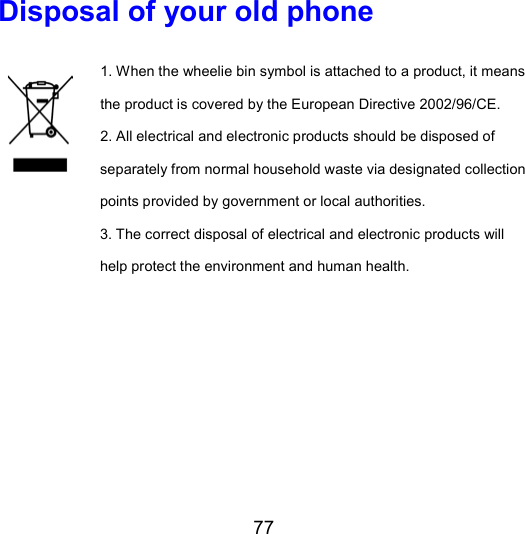 77 Disposal of your old phone 1. When the wheelie bin symbol is attached to a product, it means the product is covered by the European Directive 2002/96/CE. 2. All electrical and electronic products should be disposed of separately from normal household waste via designated collection points provided by government or local authorities. 3. The correct disposal of electrical and electronic products will help protect the environment and human health.   