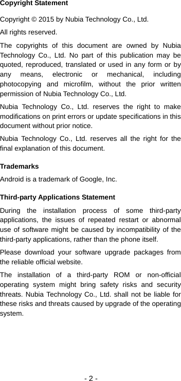 - 2 - Copyright Statement Copyright © 2015 by Nubia Technology Co., Ltd. All rights reserved. The copyrights of this document are owned by Nubia Technology Co., Ltd. No part of this publication may be quoted, reproduced, translated or used in any form or by any means, electronic or mechanical, including photocopying and microfilm, without the prior written permission of Nubia Technology Co., Ltd.   Nubia Technology Co., Ltd. reserves the right to make modifications on print errors or update specifications in this document without prior notice. Nubia Technology Co., Ltd. reserves all the right for the final explanation of this document. Trademarks Android is a trademark of Google, Inc. Third-party Applications Statement During the installation process of some third-party applications, the issues of repeated restart or abnormal use of software might be caused by incompatibility of the third-party applications, rather than the phone itself. Please download your software upgrade packages from the reliable official website. The installation of a third-party ROM or non-official operating system might bring safety risks and security threats. Nubia Technology Co., Ltd. shall not be liable for these risks and threats caused by upgrade of the operating system. 