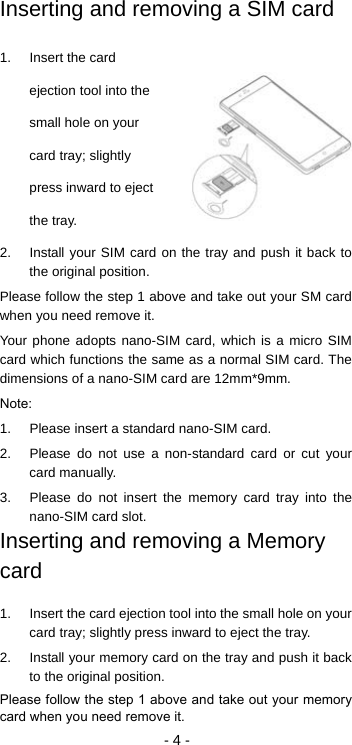  - 4 - Inserting and removing a SIM card 1.  Insert the card ejection tool into the small hole on your card tray; slightly press inward to eject the tray. 2.  Install your SIM card on the tray and push it back to the original position. Please follow the step 1 above and take out your SM card when you need remove it. Your phone adopts nano-SIM card, which is a micro SIM card which functions the same as a normal SIM card. The dimensions of a nano-SIM card are 12mm*9mm. Note: 1.  Please insert a standard nano-SIM card. 2.  Please do not use a non-standard card or cut your card manually. 3.  Please do not insert the memory card tray into the nano-SIM card slot. Inserting and removing a Memory card 1.  Insert the card ejection tool into the small hole on your card tray; slightly press inward to eject the tray. 2.  Install your memory card on the tray and push it back to the original position. Please follow the step 1 above and take out your memory card when you need remove it. 