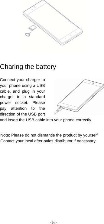  - 5 -   Charing the battery Connect your charger to your phone using a USB cable, and plug in your charger to a standard power socket. Please pay attention to the direction of the USB port and insert the USB cable into your phone correctly.  Note: Please do not dismantle the product by yourself. Contact your local after-sales distributor if necessary.    