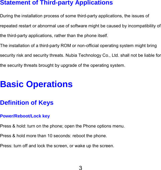 3 Statement of Third-party Applications During the installation process of some third-party applications, the issues of repeated restart or abnormal use of software might be caused by incompatibility of the third-party applications, rather than the phone itself. The installation of a third-party ROM or non-official operating system might bring security risk and security threats. Nubia Technology Co., Ltd. shall not be liable for the security threats brought by upgrade of the operating system. Basic Operations Definition of Keys Power/Reboot/Lock key  Press &amp; hold: turn on the phone; open the Phone options menu. Press &amp; hold more than 10 seconds: reboot the phone. Press: turn off and lock the screen, or wake up the screen. 