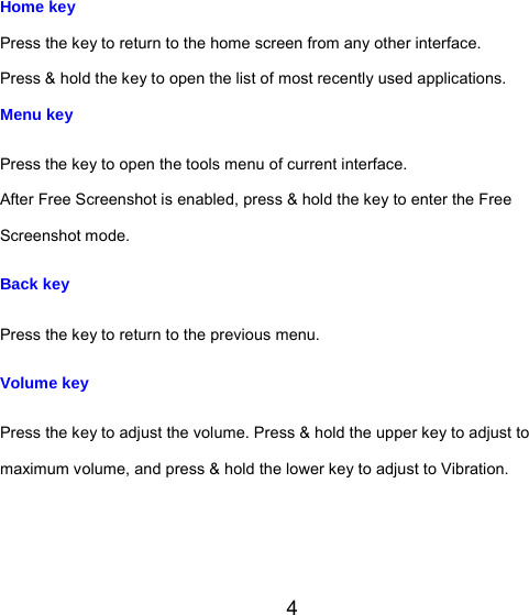 4 Home key Press the key to return to the home screen from any other interface. Press &amp; hold the key to open the list of most recently used applications. Menu key Press the key to open the tools menu of current interface. After Free Screenshot is enabled, press &amp; hold the key to enter the Free Screenshot mode. Back key Press the key to return to the previous menu. Volume key Press the key to adjust the volume. Press &amp; hold the upper key to adjust to maximum volume, and press &amp; hold the lower key to adjust to Vibration. 