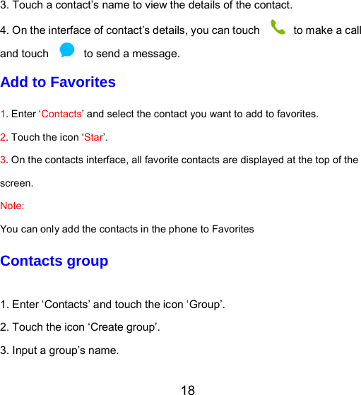 18 3. Touch a contact’s name to view the details of the contact. 4. On the interface of contact’s details, you can touch   to make a call and touch    to send a message. Add to Favorites 1. Enter ‘Contacts’ and select the contact you want to add to favorites.    2. Touch the icon ‘Star’. 3. On the contacts interface, all favorite contacts are displayed at the top of the screen. Note:  You can only add the contacts in the phone to Favorites Contacts group 1. Enter ‘Contacts’ and touch the icon ‘Group’. 2. Touch the icon ‘Create group’. 3. Input a group’s name. 