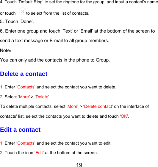 19 4. Touch ‘Default Ring’ to set the ringtone for the group, and input a contact’s name or touch to select from the list of contacts.   5. Touch ‘Done’.  6. Enter one group and touch ‘Text’ or ‘Email’ at the bottom of the screen to send a text message or E-mail to all group members. Note： You can only add the contacts in the phone to Group. Delete a contact 1. Enter ‘Contacts’ and select the contact you want to delete. 2. Select ‘More’ &gt; ‘Delete’. To delete multiple contacts, select ‘More’ &gt; ‘Delete contact’ on the interface of contacts’ list, select the contacts you want to delete and touch ‘OK’. Edit a contact 1. Enter ‘Contacts’ and select the contact you want to edit. 2. Touch the icon ‘Edit’ at the bottom of the screen. 