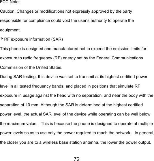72 FCC Note: Caution: Changes or modifications not expressly approved by the party responsible for compliance could void the user‘s authority to operate the equipment. RF exposure information (SAR) This phone is designed and manufactured not to exceed the emission limits for exposure to radio frequency (RF) energy set by the Federal Communications Commission of the United States.   During SAR testing, this device was set to transmit at its highest certified power level in all tested frequency bands, and placed in positions that simulate RF exposure in usage against the head with no separation, and near the body with the separation of 10 mm. Although the SAR is determined at the highest certified power level, the actual SAR level of the device while operating can be well below the maximum value.   This is because the phone is designed to operate at multiple power levels so as to use only the power required to reach the network.   In general, the closer you are to a wireless base station antenna, the lower the power output. 