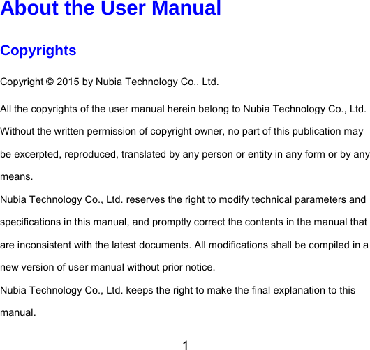 1  About the User Manual Copyrights Copyright © 2015 by Nubia Technology Co., Ltd. All the copyrights of the user manual herein belong to Nubia Technology Co., Ltd. Without the written permission of copyright owner, no part of this publication may be excerpted, reproduced, translated by any person or entity in any form or by any means. Nubia Technology Co., Ltd. reserves the right to modify technical parameters and specifications in this manual, and promptly correct the contents in the manual that are inconsistent with the latest documents. All modifications shall be compiled in a new version of user manual without prior notice.   Nubia Technology Co., Ltd. keeps the right to make the final explanation to this manual. 