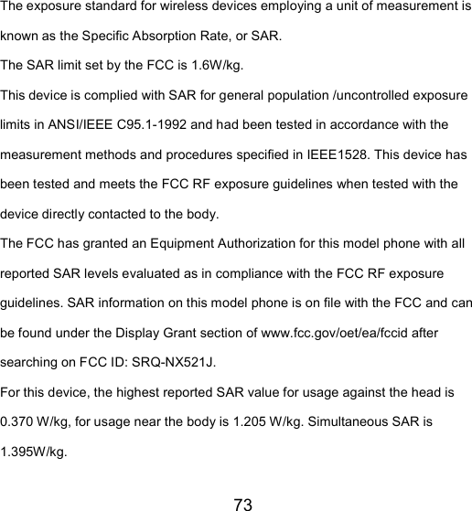 73 The exposure standard for wireless devices employing a unit of measurement is known as the Specific Absorption Rate, or SAR.  The SAR limit set by the FCC is 1.6W/kg.  This device is complied with SAR for general population /uncontrolled exposure limits in ANSI/IEEE C95.1-1992 and had been tested in accordance with the measurement methods and procedures specified in IEEE1528. This device has been tested and meets the FCC RF exposure guidelines when tested with the device directly contacted to the body.   The FCC has granted an Equipment Authorization for this model phone with all reported SAR levels evaluated as in compliance with the FCC RF exposure guidelines. SAR information on this model phone is on file with the FCC and can be found under the Display Grant section of www.fcc.gov/oet/ea/fccid after searching on FCC ID: SRQ-NX521J. For this device, the highest reported SAR value for usage against the head is 0.370 W/kg, for usage near the body is 1.205 W/kg. Simultaneous SAR is 1.395W/kg. 