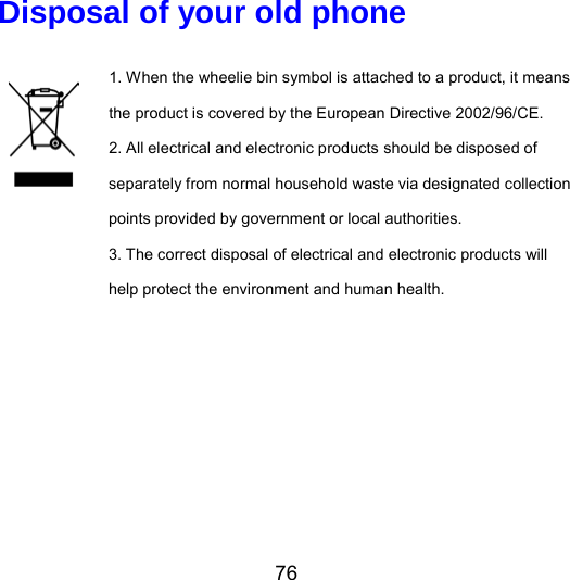 76 Disposal of your old phone 1. When the wheelie bin symbol is attached to a product, it means the product is covered by the European Directive 2002/96/CE. 2. All electrical and electronic products should be disposed of separately from normal household waste via designated collection points provided by government or local authorities. 3. The correct disposal of electrical and electronic products will help protect the environment and human health.   