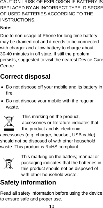  10 CAUTION : RISK OF EXPLOSION IF BATTERY IS REPLACED BY AN INCORRECT TYPE. DISPOSE OF USED BATTERIES ACCORDING TO THE INSTRUCTIONS. Note: Due to non-usage of Phone for long time battery may be drained out and it needs to be connected with charger and allow battery to charge about 30-40 minutes in off state. If still the problem persists, suggested to visit the nearest Device Care Centre. Correct disposal • Do not dispose off your mobile and its battery in fire. • Do not dispose your mobile with the regular waste.   This marking on the product, accessories or literature indicates that the product and its electronic accessories (e.g. charger, headset, USB cable) should not be disposed of with other household waste. This product is RoHS compliant.   This marking on the battery, manual or packaging indicates that the batteries in this product should not be disposed of with other household waste. Safety information Read all safety information before using the device to ensure safe and proper use. 