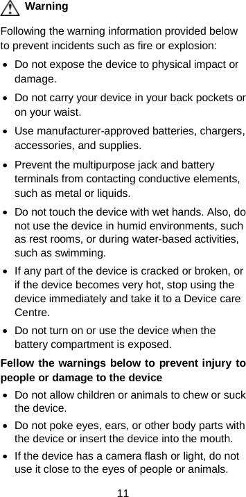  11  Warning Following the warning information provided below to prevent incidents such as fire or explosion: • Do not expose the device to physical impact or damage. • Do not carry your device in your back pockets or on your waist. • Use manufacturer-approved batteries, chargers, accessories, and supplies. • Prevent the multipurpose jack and battery terminals from contacting conductive elements, such as metal or liquids. • Do not touch the device with wet hands. Also, do not use the device in humid environments, such as rest rooms, or during water-based activities, such as swimming. • If any part of the device is cracked or broken, or if the device becomes very hot, stop using the device immediately and take it to a Device care Centre. • Do not turn on or use the device when the battery compartment is exposed. Fellow the warnings below to prevent injury to people or damage to the device • Do not allow children or animals to chew or suck the device. • Do not poke eyes, ears, or other body parts with the device or insert the device into the mouth. • If the device has a camera flash or light, do not use it close to the eyes of people or animals. 