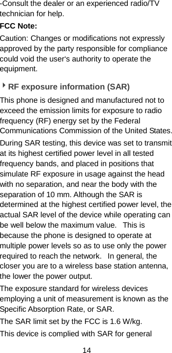  14 -Consult the dealer or an experienced radio/TV technician for help. FCC Note: Caution: Changes or modifications not expressly approved by the party responsible for compliance could void the user‘s authority to operate the equipment. RF exposure information (SAR) This phone is designed and manufactured not to exceed the emission limits for exposure to radio frequency (RF) energy set by the Federal Communications Commission of the United States.   During SAR testing, this device was set to transmit at its highest certified power level in all tested frequency bands, and placed in positions that simulate RF exposure in usage against the head with no separation, and near the body with the separation of 10 mm. Although the SAR is determined at the highest certified power level, the actual SAR level of the device while operating can be well below the maximum value.   This is because the phone is designed to operate at multiple power levels so as to use only the power required to reach the network.   In general, the closer you are to a wireless base station antenna, the lower the power output. The exposure standard for wireless devices employing a unit of measurement is known as the Specific Absorption Rate, or SAR.  The SAR limit set by the FCC is 1.6 W/kg.  This device is complied with SAR for general 