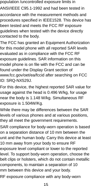  15 population /uncontrolled exposure limits in   ANSI/IEEE C95.1-1992 and had been tested in accordance with the measurement methods and procedures specified in IEEE1528. This device has been tested and meets the FCC RF exposure guidelines when tested with the device directly contacted to the body.   The FCC has granted an Equipment Authorization for this model phone with all reported SAR levels evaluated as in compliance with the FCC RF exposure guidelines. SAR information on this model phone is on file with the FCC and can be found under the Display Grant section of www.fcc.gov/oet/ea/fccid after searching on FCC ID: SRQ-NX529J. For this device, the highest reported SAR value for usage against the head is 0.496 W/kg, for usage near the body is 1.148 W/kg. Simultaneous RF exposure is 1.504W/Kg. While there may be differences between the SAR levels of various phones and at various positions, they all meet the government requirements. SAR compliance for body-worn operation is based on a separation distance of 10 mm between the unit and the human body. Carry this device at least 10 mm away from your body to ensure RF exposure level compliant or lower to the reported level. To support body-worn operation, choose the belt clips or holsters, which do not contain metallic components, to maintain a separation of 10 mm between this device and your body.   RF exposure compliance with any body-worn 