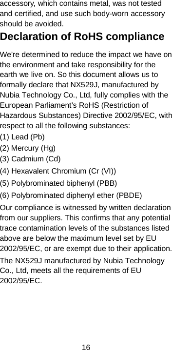  16 accessory, which contains metal, was not tested and certified, and use such body-worn accessory should be avoided. Declaration of RoHS compliance We’re determined to reduce the impact we have on the environment and take responsibility for the earth we live on. So this document allows us to formally declare that NX529J, manufactured by Nubia Technology Co., Ltd, fully complies with the European Parliament’s RoHS (Restriction of Hazardous Substances) Directive 2002/95/EC, with respect to all the following substances: (1) Lead (Pb) (2) Mercury (Hg) (3) Cadmium (Cd) (4) Hexavalent Chromium (Cr (VI)) (5) Polybrominated biphenyl (PBB) (6) Polybrominated diphenyl ether (PBDE) Our compliance is witnessed by written declaration from our suppliers. This confirms that any potential trace contamination levels of the substances listed above are below the maximum level set by EU 2002/95/EC, or are exempt due to their application. The NX529J manufactured by Nubia Technology Co., Ltd, meets all the requirements of EU 2002/95/EC. 