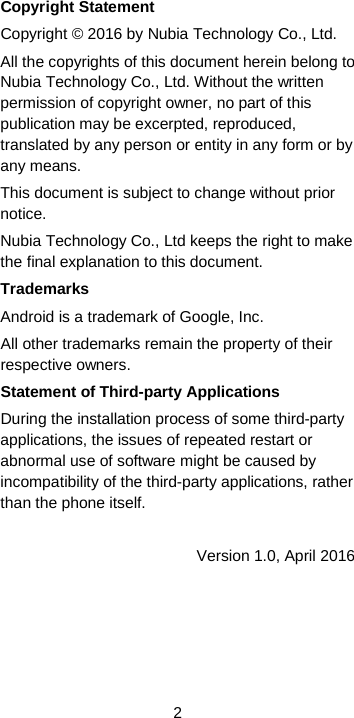  2 Copyright Statement Copyright © 2016 by Nubia Technology Co., Ltd. All the copyrights of this document herein belong to Nubia Technology Co., Ltd. Without the written permission of copyright owner, no part of this publication may be excerpted, reproduced, translated by any person or entity in any form or by any means. This document is subject to change without prior notice. Nubia Technology Co., Ltd keeps the right to make the final explanation to this document. Trademarks Android is a trademark of Google, Inc. All other trademarks remain the property of their respective owners. Statement of Third-party Applications During the installation process of some third-party applications, the issues of repeated restart or abnormal use of software might be caused by incompatibility of the third-party applications, rather than the phone itself. Version 1.0, April 2016 