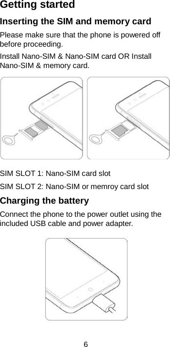  6 Getting started Inserting the SIM and memory card Please make sure that the phone is powered off before proceeding. Install Nano-SIM &amp; Nano-SIM card OR Install Nano-SIM &amp; memory card.    SIM SLOT 1: Nano-SIM card slot   SIM SLOT 2: Nano-SIM or memroy card slot Charging the battery Connect the phone to the power outlet using the included USB cable and power adapter.     