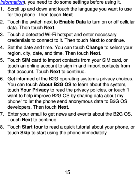  15 Information), you need to do some settings before using it. 1.  Scroll up and down and touch the language you want to use for the phone. Then touch Next. 2.  Touch the switch next to Enable Data to turn on or off cellular data. Then touch Next. 3.  Touch a detected Wi-Fi hotspot and enter necessary credentials to connect to it. Then touch Next to continue. 4.  Set the date and time. You can touch Change to select your region, city, date, and time. Then touch Next. 5.  Touch SIM card to import contacts from your SIM card, or touch an online account to sign in and import contacts from that account. Touch Next to continue. 6.  Get informed of the B2G operating system’s privacy choices. You can touch About B2G OS to learn about the system, touch Your Privacy to read the privacy policies, or touch “I want to help improve B2G OS by sharing data about my phone” to let the phone send anonymous data to B2G OS developers. Then touch Next. 7.  Enter your email to get news and events about the B2G OS. Touch Next to continue. 8.  Touch Start tour to read a quick tutorial about your phone, or touch Skip to start using the phone immediately. 