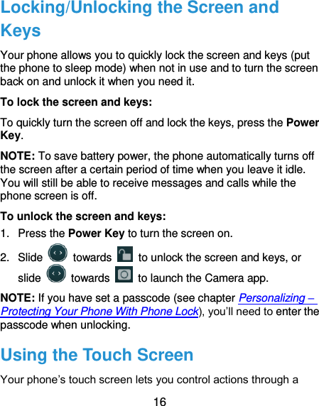  16 Locking/Unlocking the Screen and Keys Your phone allows you to quickly lock the screen and keys (put the phone to sleep mode) when not in use and to turn the screen back on and unlock it when you need it. To lock the screen and keys: To quickly turn the screen off and lock the keys, press the Power Key. NOTE: To save battery power, the phone automatically turns off the screen after a certain period of time when you leave it idle. You will still be able to receive messages and calls while the phone screen is off. To unlock the screen and keys: 1.  Press the Power Key to turn the screen on. 2.  Slide    towards    to unlock the screen and keys, or slide    towards    to launch the Camera app. NOTE: If you have set a passcode (see chapter Personalizing – Protecting Your Phone With Phone Lock), you’ll need to enter the passcode when unlocking. Using the Touch Screen Your phone’s touch screen lets you control actions through a 
