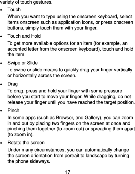  17 variety of touch gestures.  Touch When you want to type using the onscreen keyboard, select items onscreen such as application icons, or press onscreen buttons, simply touch them with your finger.  Touch and Hold To get more available options for an item (for example, an accented letter from the onscreen keyboard), touch and hold the item.  Swipe or Slide To swipe or slide means to quickly drag your finger vertically or horizontally across the screen.  Drag To drag, press and hold your finger with some pressure before you start to move your finger. While dragging, do not release your finger until you have reached the target position.  Pinch In some apps (such as Browser, and Gallery), you can zoom in and out by placing two fingers on the screen at once and pinching them together (to zoom out) or spreading them apart (to zoom in).  Rotate the screen Under many circumstances, you can automatically change the screen orientation from portrait to landscape by turning the phone sideways. 