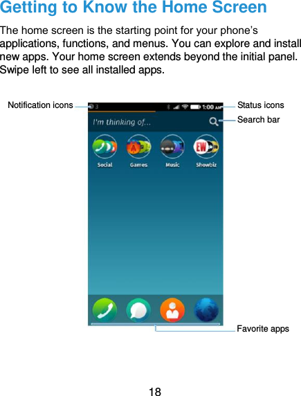  18 Getting to Know the Home Screen The home screen is the starting point for your phone’s applications, functions, and menus. You can explore and install new apps. Your home screen extends beyond the initial panel. Swipe left to see all installed apps.    Search bar Status icons Favorite apps Notification icons 