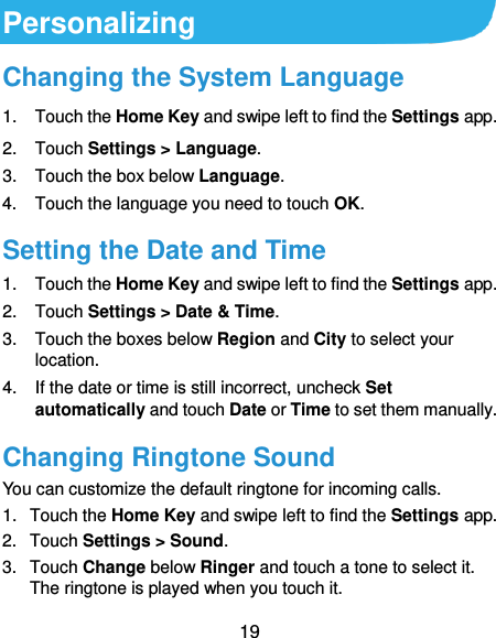  19 Personalizing Changing the System Language 1.  Touch the Home Key and swipe left to find the Settings app. 2.  Touch Settings &gt; Language. 3.  Touch the box below Language.   4.  Touch the language you need to touch OK. Setting the Date and Time 1.  Touch the Home Key and swipe left to find the Settings app. 2.  Touch Settings &gt; Date &amp; Time. 3.  Touch the boxes below Region and City to select your location. 4.  If the date or time is still incorrect, uncheck Set automatically and touch Date or Time to set them manually. Changing Ringtone Sound You can customize the default ringtone for incoming calls. 1.  Touch the Home Key and swipe left to find the Settings app. 2.  Touch Settings &gt; Sound. 3.  Touch Change below Ringer and touch a tone to select it. The ringtone is played when you touch it. 