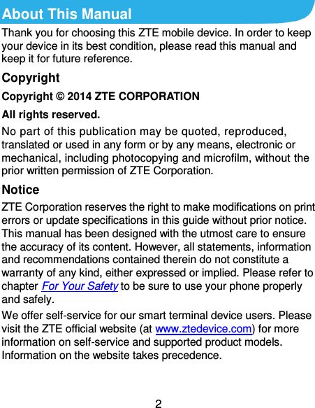  2 About This Manual Thank you for choosing this ZTE mobile device. In order to keep your device in its best condition, please read this manual and keep it for future reference. Copyright Copyright © 2014 ZTE CORPORATION All rights reserved. No part of this publication may be quoted, reproduced, translated or used in any form or by any means, electronic or mechanical, including photocopying and microfilm, without the prior written permission of ZTE Corporation. Notice ZTE Corporation reserves the right to make modifications on print errors or update specifications in this guide without prior notice. This manual has been designed with the utmost care to ensure the accuracy of its content. However, all statements, information and recommendations contained therein do not constitute a warranty of any kind, either expressed or implied. Please refer to chapter For Your Safety to be sure to use your phone properly and safely. We offer self-service for our smart terminal device users. Please visit the ZTE official website (at www.ztedevice.com) for more information on self-service and supported product models. Information on the website takes precedence.  