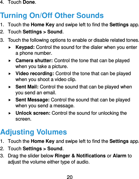  20 4.  Touch Done. Turning On/Off Other Sounds 1.  Touch the Home Key and swipe left to find the Settings app. 2.  Touch Settings &gt; Sound. 3.  Touch the following options to enable or disable related tones.  Keypad: Control the sound for the dialer when you enter a phone number.  Camera shutter: Control the tone that can be played when you take a picture.  Video recording: Control the tone that can be played when you shoot a video clip.  Sent Mail: Control the sound that can be played when you send an email.  Sent Message: Control the sound that can be played when you send a message.  Unlock screen: Control the sound for unlocking the screen. Adjusting Volumes 1.  Touch the Home Key and swipe left to find the Settings app. 2.  Touch Settings &gt; Sound. 3.  Drag the slider below Ringer &amp; Notifications or Alarm to adjust the volume either type of audio.   