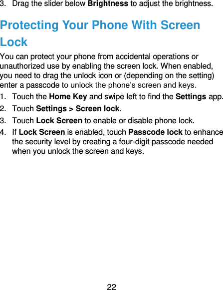  22 3.  Drag the slider below Brightness to adjust the brightness. Protecting Your Phone With Screen Lock You can protect your phone from accidental operations or unauthorized use by enabling the screen lock. When enabled, you need to drag the unlock icon or (depending on the setting) enter a passcode to unlock the phone’s screen and keys. 1.  Touch the Home Key and swipe left to find the Settings app. 2.  Touch Settings &gt; Screen lock. 3.  Touch Lock Screen to enable or disable phone lock. 4.  If Lock Screen is enabled, touch Passcode lock to enhance the security level by creating a four-digit passcode needed when you unlock the screen and keys. 