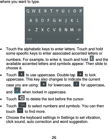  26 where you want to type.    Touch the alphabetic keys to enter letters. Touch and hold some specific keys to enter associated accented letters or numbers. For example, to enter è, touch and hold    and the available accented letters and symbols appear. Then slide to choose è.   Touch    to use uppercase. Double-tap    to lock uppercase. This key also changes to indicate the current case you are using:    for lowercase,    for uppercase, and    when locked in uppercase.   Touch    to delete the text before the cursor.   Touch    to select numbers and symbols. You can then touch    to find more.     Choose the keyboard settings in Settings to set vibration, click sound, auto correction and word suggestion. 