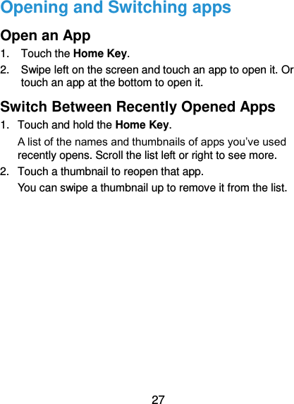  27 Opening and Switching apps Open an App 1.  Touch the Home Key. 2.  Swipe left on the screen and touch an app to open it. Or touch an app at the bottom to open it. Switch Between Recently Opened Apps 1.  Touch and hold the Home Key.   A list of the names and thumbnails of apps you’ve used recently opens. Scroll the list left or right to see more. 2.  Touch a thumbnail to reopen that app. You can swipe a thumbnail up to remove it from the list.          