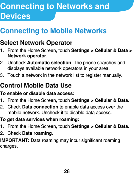  28 Connecting to Networks and Devices Connecting to Mobile Networks Select Network Operator 1.  From the Home Screen, touch Settings &gt; Cellular &amp; Data &gt; Network operator. 2.  Uncheck Automatic selection. The phone searches and displays available network operators in your area. 3.  Touch a network in the network list to register manually. Control Mobile Data Use To enable or disable data access: 1.  From the Home Screen, touch Settings &gt; Cellular &amp; Data.   2.  Check Data connection to enable data access over the mobile network. Uncheck it to disable data access. To get data services when roaming: 1.  From the Home Screen, touch Settings &gt; Cellular &amp; Data.   2.  Check Data roaming. IMPORTANT: Data roaming may incur significant roaming charges. 