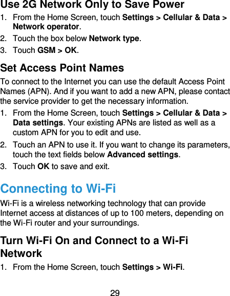  29 Use 2G Network Only to Save Power 1.  From the Home Screen, touch Settings &gt; Cellular &amp; Data &gt; Network operator.   2.  Touch the box below Network type.   3.  Touch GSM &gt; OK. Set Access Point Names To connect to the Internet you can use the default Access Point Names (APN). And if you want to add a new APN, please contact the service provider to get the necessary information. 1.  From the Home Screen, touch Settings &gt; Cellular &amp; Data &gt; Data settings. Your existing APNs are listed as well as a custom APN for you to edit and use. 2.  Touch an APN to use it. If you want to change its parameters, touch the text fields below Advanced settings. 3.  Touch OK to save and exit. Connecting to Wi-Fi Wi-Fi is a wireless networking technology that can provide Internet access at distances of up to 100 meters, depending on the Wi-Fi router and your surroundings. Turn Wi-Fi On and Connect to a Wi-Fi Network 1.  From the Home Screen, touch Settings &gt; Wi-Fi. 