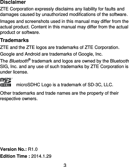  3 Disclaimer ZTE Corporation expressly disclaims any liability for faults and damages caused by unauthorized modifications of the software. Images and screenshots used in this manual may differ from the actual product. Content in this manual may differ from the actual product or software. Trademarks ZTE and the ZTE logos are trademarks of ZTE Corporation. Google and Android are trademarks of Google, Inc.   The Bluetooth® trademark and logos are owned by the Bluetooth SIG, Inc. and any use of such trademarks by ZTE Corporation is under license.     microSDHC Logo is a trademark of SD-3C, LLC. Other trademarks and trade names are the property of their respective owners.       Version No.: R1.0 Edition Time : 2014.1.29 