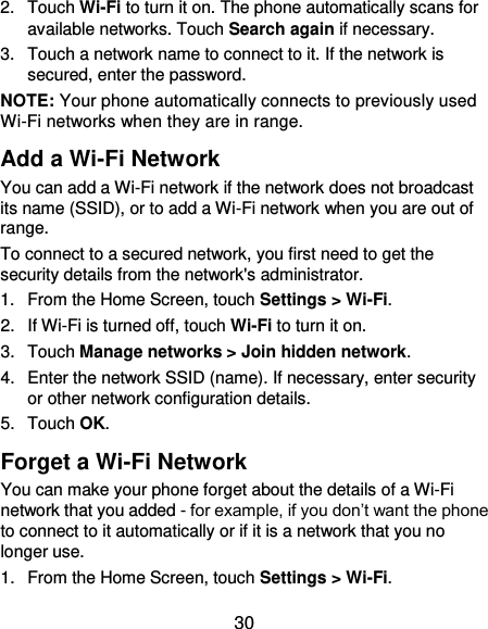  30 2.  Touch Wi-Fi to turn it on. The phone automatically scans for available networks. Touch Search again if necessary. 3.  Touch a network name to connect to it. If the network is secured, enter the password. NOTE: Your phone automatically connects to previously used Wi-Fi networks when they are in range.   Add a Wi-Fi Network You can add a Wi-Fi network if the network does not broadcast its name (SSID), or to add a Wi-Fi network when you are out of range. To connect to a secured network, you first need to get the security details from the network&apos;s administrator. 1.  From the Home Screen, touch Settings &gt; Wi-Fi. 2.  If Wi-Fi is turned off, touch Wi-Fi to turn it on. 3.  Touch Manage networks &gt; Join hidden network. 4.  Enter the network SSID (name). If necessary, enter security or other network configuration details. 5.  Touch OK. Forget a Wi-Fi Network You can make your phone forget about the details of a Wi-Fi network that you added - for example, if you don’t want the phone to connect to it automatically or if it is a network that you no longer use.   1.  From the Home Screen, touch Settings &gt; Wi-Fi. 