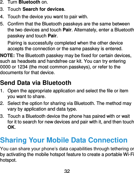  32 2.  Turn Bluetooth on. 3.  Touch Search for devices. 4.  Touch the device you want to pair with. 5.  Confirm that the Bluetooth passkeys are the same between the two devices and touch Pair. Alternately, enter a Bluetooth passkey and touch Pair. Pairing is successfully completed when the other device accepts the connection or the same passkey is entered. NOTE: The Bluetooth passkey may be fixed for certain devices, such as headsets and handsfree car kit. You can try entering 0000 or 1234 (the most common passkeys), or refer to the documents for that device. Send Data via Bluetooth 1.  Open the appropriate application and select the file or item you want to share. 2.  Select the option for sharing via Bluetooth. The method may vary by application and data type. 3.  Touch a Bluetooth device the phone has paired with or wait for it to search for new devices and pair with it, and then touch OK. Sharing Your Mobile Data Connection You can share your phone’s data capabilities through tethering or by activating the mobile hotspot feature to create a portable Wi-Fi hotspot.   