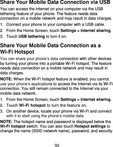  33 Share Your Mobile Data Connection via USB You can access the Internet on your computer via the USB tethering feature of your phone. The feature needs data connection on a mobile network and may result in data charges.   1.  Connect your phone to your computer with a USB cable.   2.  From the Home Screen, touch Settings &gt; Internet sharing. 3.  Touch USB tethering to turn it on. Share Your Mobile Data Connection as a Wi-Fi Hotspot You can share your phone’s data connection with other devices by turning your phone into a portable Wi-Fi hotspot. The feature needs data connection on a mobile network and may result in data charges. NOTE: When the Wi-Fi hotspot feature is enabled, you cannot use your phone’s applications to access the Internet via its Wi-Fi connection. You still remain connected to the Internet via your mobile data network. 1.  From the Home Screen, touch Settings &gt; Internet sharing. 2.  Touch Wi-Fi hotspot to turn the feature on. 3.  On another device, locate your phone via Wi-Fi and connect with it to start using the phone’s mobile data. NOTE: The hotspot name and password is displayed below the Wi-Fi hotspot switch. You can also touch Hotspot settings to change the name (SSID network name), password, and security.   