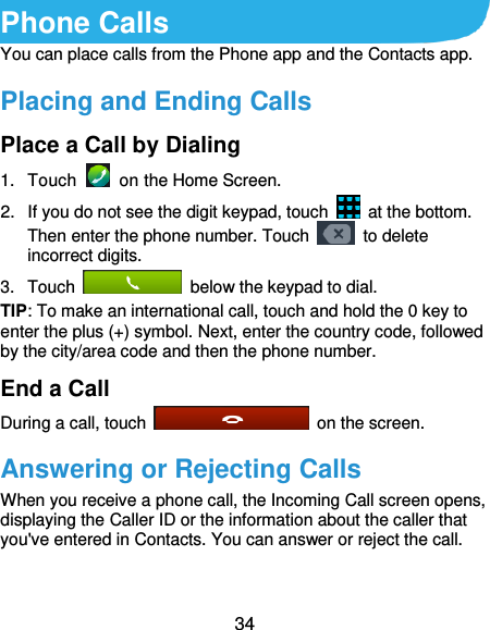 34 Phone Calls You can place calls from the Phone app and the Contacts app. Placing and Ending Calls Place a Call by Dialing 1.  Touch    on the Home Screen. 2.  If you do not see the digit keypad, touch    at the bottom. Then enter the phone number. Touch    to delete incorrect digits. 3.  Touch    below the keypad to dial. TIP: To make an international call, touch and hold the 0 key to enter the plus (+) symbol. Next, enter the country code, followed by the city/area code and then the phone number. End a Call During a call, touch    on the screen. Answering or Rejecting Calls When you receive a phone call, the Incoming Call screen opens, displaying the Caller ID or the information about the caller that you&apos;ve entered in Contacts. You can answer or reject the call. 