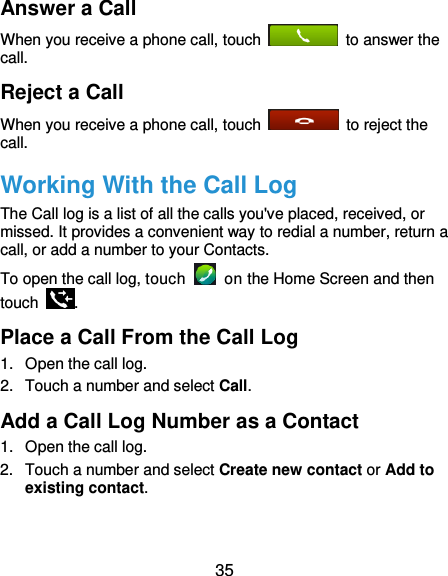  35 Answer a Call When you receive a phone call, touch    to answer the call. Reject a Call When you receive a phone call, touch    to reject the call. Working With the Call Log The Call log is a list of all the calls you&apos;ve placed, received, or missed. It provides a convenient way to redial a number, return a call, or add a number to your Contacts. To open the call log, touch    on the Home Screen and then touch  . Place a Call From the Call Log 1.  Open the call log. 2.  Touch a number and select Call. Add a Call Log Number as a Contact 1.  Open the call log. 2.  Touch a number and select Create new contact or Add to existing contact. 