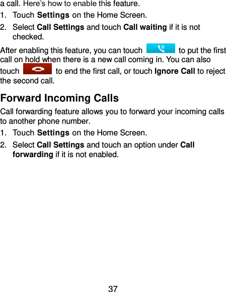  37 a call. Here’s how to enable this feature. 1.  Touch Settings on the Home Screen. 2.  Select Call Settings and touch Call waiting if it is not checked. After enabling this feature, you can touch    to put the first call on hold when there is a new call coming in. You can also touch    to end the first call, or touch Ignore Call to reject the second call. Forward Incoming Calls Call forwarding feature allows you to forward your incoming calls to another phone number. 1.  Touch Settings on the Home Screen. 2.  Select Call Settings and touch an option under Call forwarding if it is not enabled. 