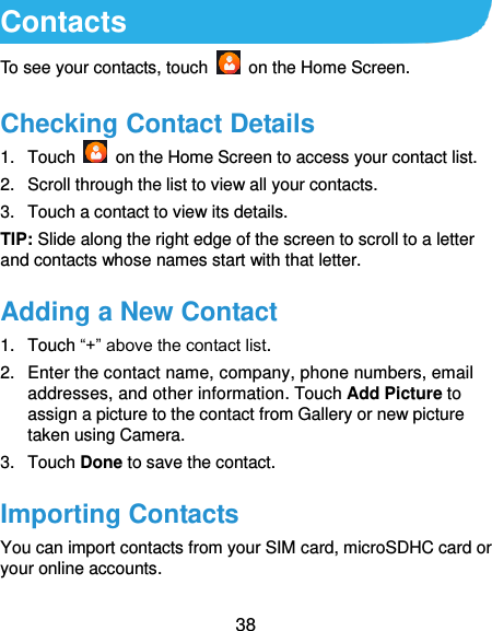  38 Contacts To see your contacts, touch    on the Home Screen.   Checking Contact Details 1.  Touch    on the Home Screen to access your contact list. 2.  Scroll through the list to view all your contacts. 3.  Touch a contact to view its details. TIP: Slide along the right edge of the screen to scroll to a letter and contacts whose names start with that letter. Adding a New Contact 1.  Touch “+” above the contact list. 2.  Enter the contact name, company, phone numbers, email addresses, and other information. Touch Add Picture to assign a picture to the contact from Gallery or new picture taken using Camera.   3.  Touch Done to save the contact. Importing Contacts You can import contacts from your SIM card, microSDHC card or your online accounts.   