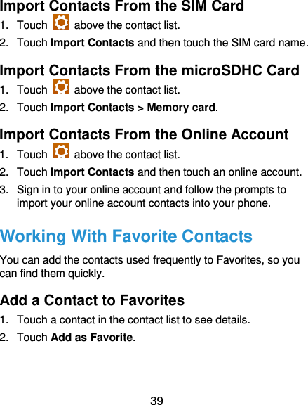  39 Import Contacts From the SIM Card 1.  Touch    above the contact list. 2.  Touch Import Contacts and then touch the SIM card name. Import Contacts From the microSDHC Card 1.  Touch    above the contact list. 2.  Touch Import Contacts &gt; Memory card. Import Contacts From the Online Account 1.  Touch    above the contact list. 2.  Touch Import Contacts and then touch an online account. 3.  Sign in to your online account and follow the prompts to import your online account contacts into your phone. Working With Favorite Contacts You can add the contacts used frequently to Favorites, so you can find them quickly. Add a Contact to Favorites 1.  Touch a contact in the contact list to see details. 2.  Touch Add as Favorite. 