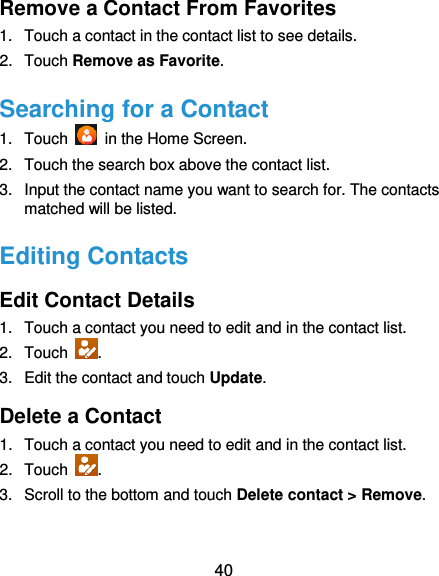  40 Remove a Contact From Favorites 1.  Touch a contact in the contact list to see details. 2.  Touch Remove as Favorite. Searching for a Contact 1.  Touch    in the Home Screen. 2.  Touch the search box above the contact list. 3.  Input the contact name you want to search for. The contacts matched will be listed. Editing Contacts Edit Contact Details 1.  Touch a contact you need to edit and in the contact list. 2.  Touch  . 3.  Edit the contact and touch Update. Delete a Contact 1.  Touch a contact you need to edit and in the contact list. 2.  Touch  . 3.  Scroll to the bottom and touch Delete contact &gt; Remove. 