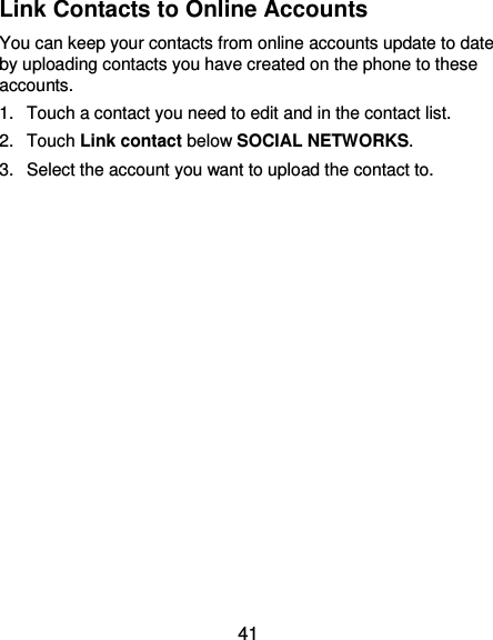  41 Link Contacts to Online Accounts You can keep your contacts from online accounts update to date by uploading contacts you have created on the phone to these accounts.   1.  Touch a contact you need to edit and in the contact list. 2.  Touch Link contact below SOCIAL NETWORKS. 3.  Select the account you want to upload the contact to.     