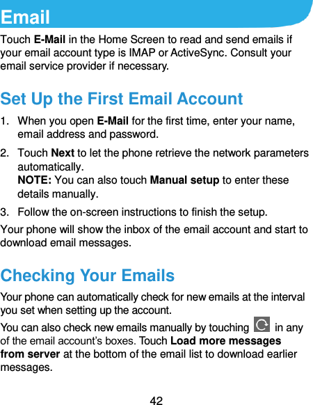  42 Email Touch E-Mail in the Home Screen to read and send emails if your email account type is IMAP or ActiveSync. Consult your email service provider if necessary. Set Up the First Email Account 1.  When you open E-Mail for the first time, enter your name, email address and password. 2.  Touch Next to let the phone retrieve the network parameters automatically. NOTE: You can also touch Manual setup to enter these details manually. 3.  Follow the on-screen instructions to finish the setup. Your phone will show the inbox of the email account and start to download email messages. Checking Your Emails Your phone can automatically check for new emails at the interval you set when setting up the account.   You can also check new emails manually by touching    in any of the email account’s boxes. Touch Load more messages from server at the bottom of the email list to download earlier messages. 