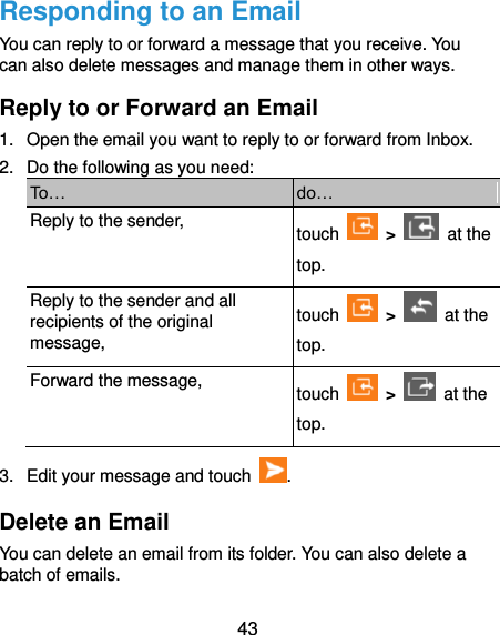  43 Responding to an Email You can reply to or forward a message that you receive. You can also delete messages and manage them in other ways. Reply to or Forward an Email 1.  Open the email you want to reply to or forward from Inbox. 2.  Do the following as you need: To… do… Reply to the sender, touch    &gt;    at the top. Reply to the sender and all recipients of the original message, touch    &gt;    at the top. Forward the message, touch    &gt;    at the top. 3.  Edit your message and touch  . Delete an Email You can delete an email from its folder. You can also delete a batch of emails. 