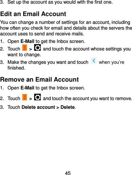  45 3.  Set up the account as you would with the first one. Edit an Email Account You can change a number of settings for an account, including how often you check for email and details about the servers the account uses to send and receive mails. 1.  Open E-Mail to get the Inbox screen. 2.  Touch    &gt;    and touch the account whose settings you want to change. 3.  Make the changes you want and touch  when you’re finished. Remove an Email Account 1.  Open E-Mail to get the Inbox screen. 2.  Touch    &gt;    and touch the account you want to remove. 3.  Touch Delete account &gt; Delete.  