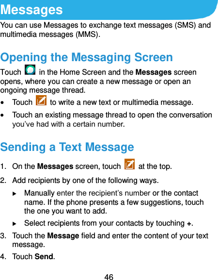 46 Messages You can use Messages to exchange text messages (SMS) and multimedia messages (MMS). Opening the Messaging Screen Touch    in the Home Screen and the Messages screen opens, where you can create a new message or open an ongoing message thread.  Touch    to write a new text or multimedia message.  Touch an existing message thread to open the conversation you’ve had with a certain number. Sending a Text Message 1.  On the Messages screen, touch    at the top. 2.  Add recipients by one of the following ways.  Manually enter the recipient’s number or the contact name. If the phone presents a few suggestions, touch the one you want to add.  Select recipients from your contacts by touching +. 3.  Touch the Message field and enter the content of your text message. 4.  Touch Send. 