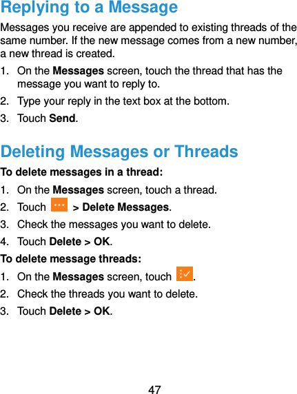  47 Replying to a Message Messages you receive are appended to existing threads of the same number. If the new message comes from a new number, a new thread is created. 1.  On the Messages screen, touch the thread that has the message you want to reply to. 2.  Type your reply in the text box at the bottom. 3.  Touch Send. Deleting Messages or Threads To delete messages in a thread: 1.  On the Messages screen, touch a thread. 2.  Touch    &gt; Delete Messages. 3.  Check the messages you want to delete.   4.  Touch Delete &gt; OK. To delete message threads: 1.  On the Messages screen, touch  . 2.  Check the threads you want to delete. 3.  Touch Delete &gt; OK. 