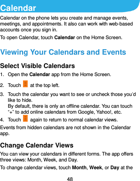  48 Calendar Calendar on the phone lets you create and manage events, meetings, and appointments. It also can work with web-based accounts once you sign in. To open Calendar, touch Calendar on the Home Screen.   Viewing Your Calendars and Events Select Visible Calendars 1.  Open the Calendar app from the Home Screen. 2.  Touch    at the top left. 3.  Touch the calendar you want to see or uncheck those you’d like to hide. By default, there is only an offline calendar. You can touch “+” to add online calendars from Google, Yahoo!, etc. 4.  Touch    again to return to normal calendar views. Events from hidden calendars are not shown in the Calendar app. Change Calendar Views You can view your calendars in different forms. The app offers three views: Month, Week, and Day. To change calendar views, touch Month, Week, or Day at the 