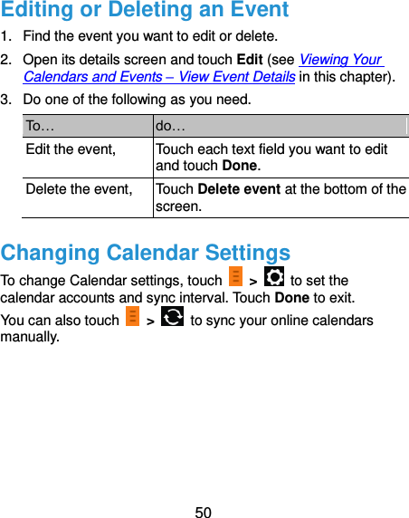  50 Editing or Deleting an Event 1.  Find the event you want to edit or delete. 2.  Open its details screen and touch Edit (see Viewing Your Calendars and Events – View Event Details in this chapter). 3.  Do one of the following as you need. To… do… Edit the event, Touch each text field you want to edit and touch Done. Delete the event, Touch Delete event at the bottom of the screen. Changing Calendar Settings To change Calendar settings, touch    &gt;    to set the calendar accounts and sync interval. Touch Done to exit. You can also touch    &gt;    to sync your online calendars manually.   