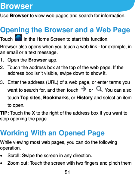  51 Browser Use Browser to view web pages and search for information. Opening the Browser and a Web Page Touch    in the Home Screen to start this function.   Browser also opens when you touch a web link - for example, in an email or a text message.   1.  Open the Browser app. 2.  Touch the address box at the top of the web page. If the address box isn’t visible, swipe down to show it. 3.  Enter the address (URL) of a web page, or enter terms you want to search for, and then touch    or  . You can also touch Top sites, Bookmarks, or History and select an item to open. TIP: Touch the X to the right of the address box if you want to stop opening the page. Working With an Opened Page While viewing most web pages, you can do the following operation.  Scroll: Swipe the screen in any direction.  Zoom out: Touch the screen with two fingers and pinch them 